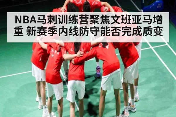 NBA马刺训练营聚焦文班亚马增重 新赛季内线防守能否完成质变