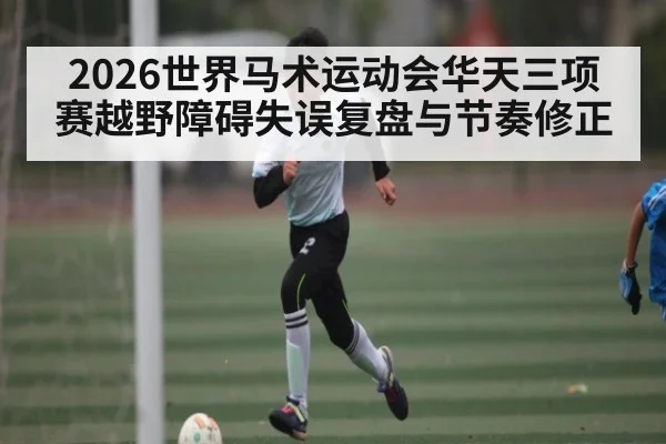 2026世界马术运动会华天三项赛越野障碍失误复盘与节奏修正